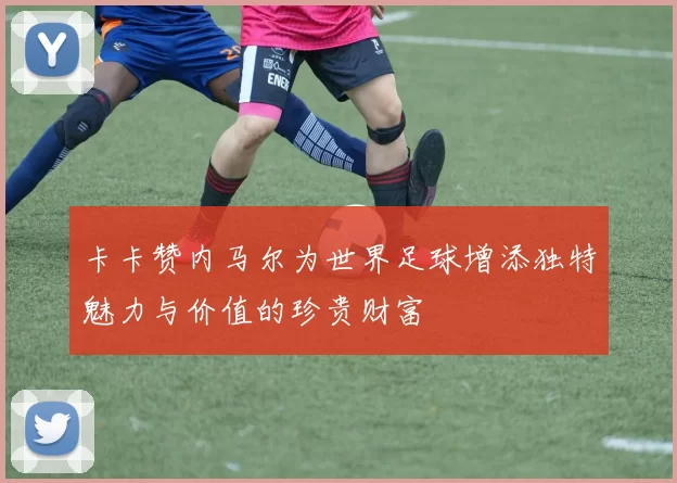 卡卡赞内马尔为世界足球增添独特魅力与价值的珍贵财富