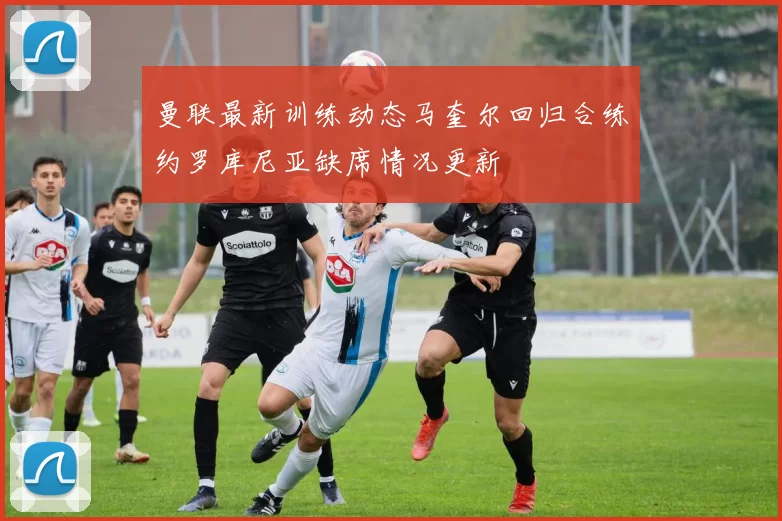 曼联最新训练动态马奎尔回归合练约罗库尼亚缺席情况更新