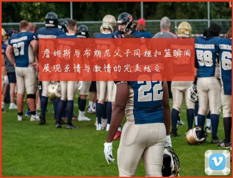 詹姆斯与布朗尼父子同框扣篮瞬间展现亲情与激情的完美结合