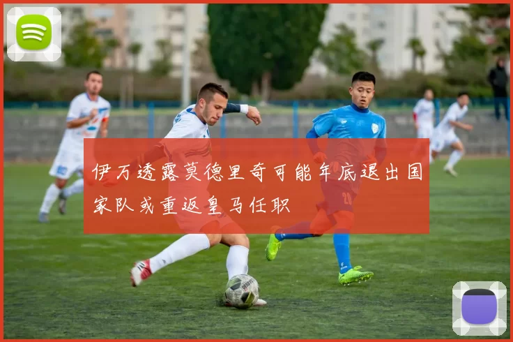 伊万透露莫德里奇可能年底退出国家队或重返皇马任职