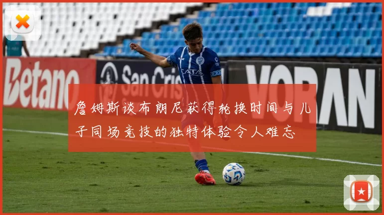 詹姆斯谈布朗尼获得轮换时间与儿子同场竞技的独特体验令人难忘