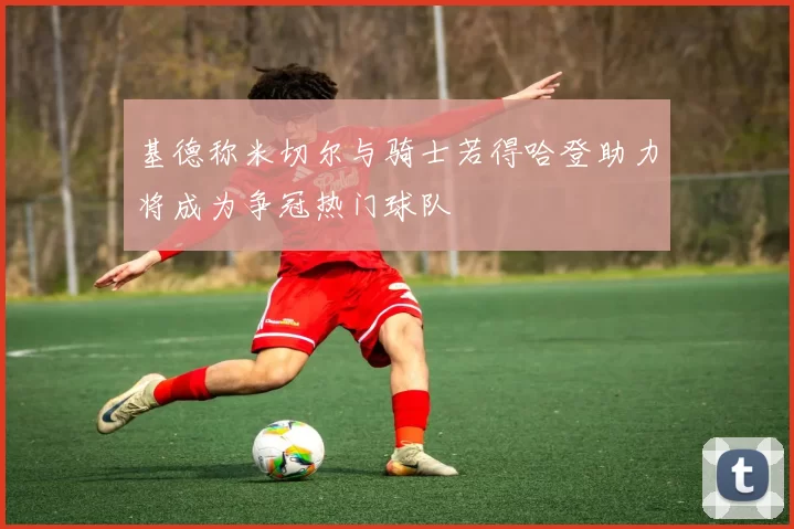 基德称米切尔与骑士若得哈登助力将成为争冠热门球队