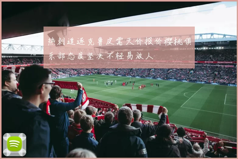 热刺追逐克鲁皮需天价报价樱桃俱乐部态度坚决不轻易放人