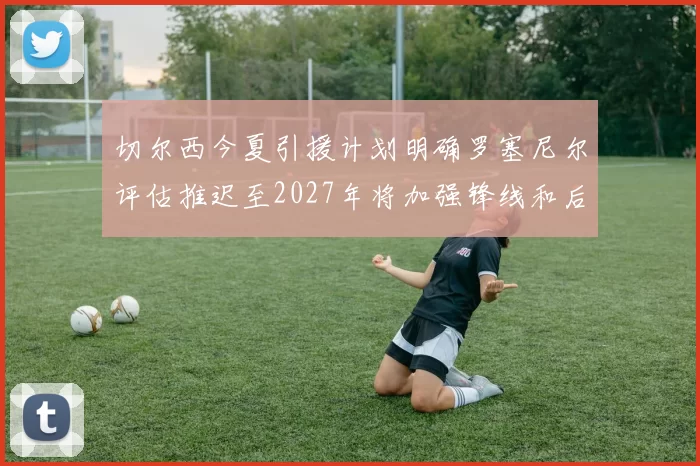 切尔西今夏引援计划明确罗塞尼尔评估推迟至2027年将加强锋线和后防线