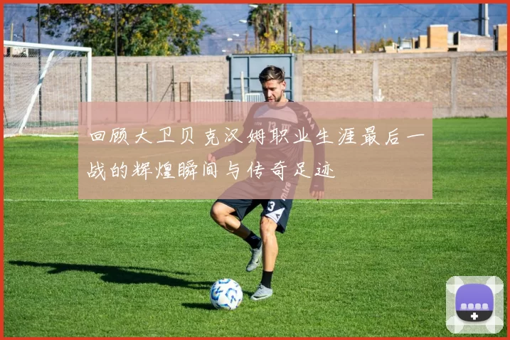 回顾大卫贝克汉姆职业生涯最后一战的辉煌瞬间与传奇足迹