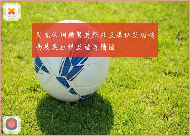 贝克汉姆频繁更新社交媒体艾特梅西展现独特友谊与情谊