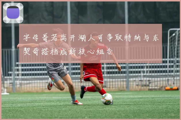 字母哥若离开湖人可争取特纳与东契奇搭档成新核心组合