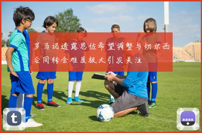 罗马诺透露恩佐希望调整与切尔西合同转会难度极大引发关注