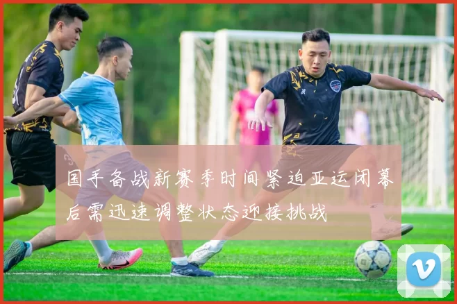 国手备战新赛季时间紧迫亚运闭幕后需迅速调整状态迎接挑战