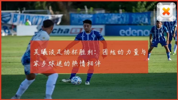 吴曦谈足协杯胜利：团结的力量与家乡球迷的热情相伴