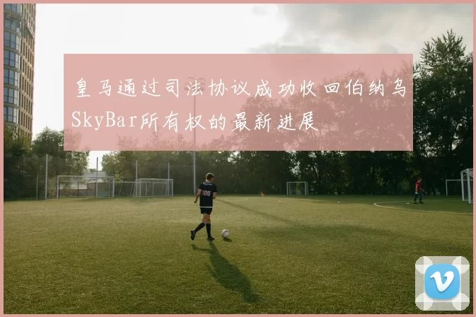 皇马通过司法协议成功收回伯纳乌SkyBar所有权的最新进展