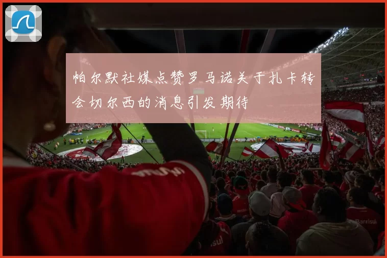 帕尔默社媒点赞罗马诺关于扎卡转会切尔西的消息引发期待