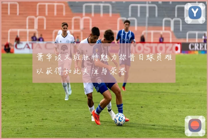 萧华谈文班独特魅力称昔日球员难以获得如此关注与荣誉