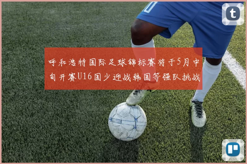 呼和浩特国际足球锦标赛将于5月中旬开赛U16国少迎战韩国等强队挑战