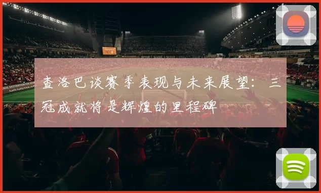 查洛巴谈赛季表现与未来展望：三冠成就将是辉煌的里程碑