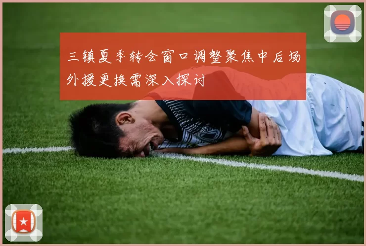 三镇夏季转会窗口调整聚焦中后场外援更换需深入探讨