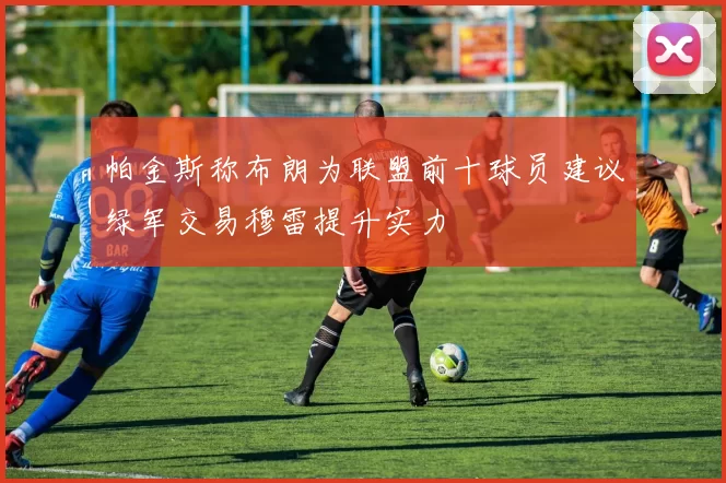帕金斯称布朗为联盟前十球员建议绿军交易穆雷提升实力