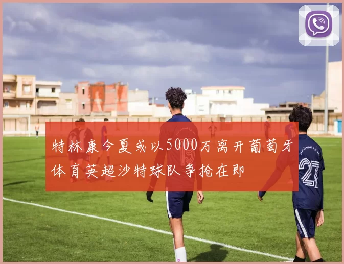 特林康今夏或以5000万离开葡萄牙体育英超沙特球队争抢在即