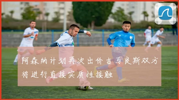 阿森纳计划再次出价吉马良斯双方将进行直接实质性接触
