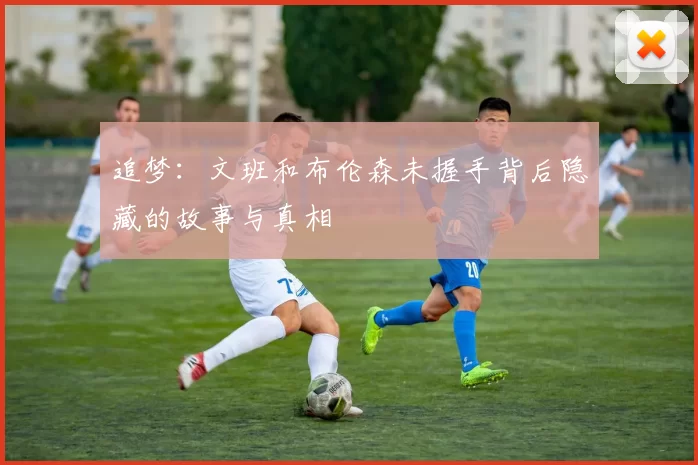 追梦：文班和布伦森未握手背后隐藏的故事与真相