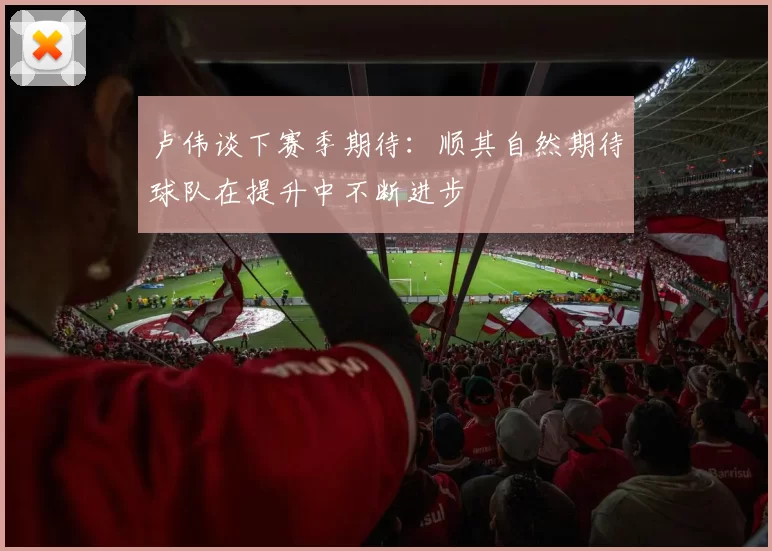 卢伟谈下赛季期待：顺其自然期待球队在提升中不断进步