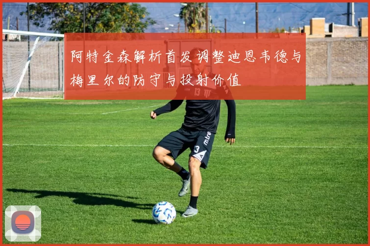 阿特金森解析首发调整迪恩韦德与梅里尔的防守与投射价值